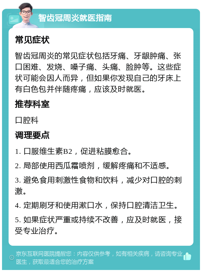 智齿冠周炎就医指南 常见症状 智齿冠周炎的常见症状包括牙痛、牙龈肿痛、张口困难、发烧、嗓子痛、头痛、脸肿等。这些症状可能会因人而异，但如果你发现自己的牙床上有白色包并伴随疼痛，应该及时就医。 推荐科室 口腔科 调理要点 1. 口服维生素B2，促进粘膜愈合。 2. 局部使用西瓜霜喷剂，缓解疼痛和不适感。 3. 避免食用刺激性食物和饮料，减少对口腔的刺激。 4. 定期刷牙和使用漱口水，保持口腔清洁卫生。 5. 如果症状严重或持续不改善，应及时就医，接受专业治疗。