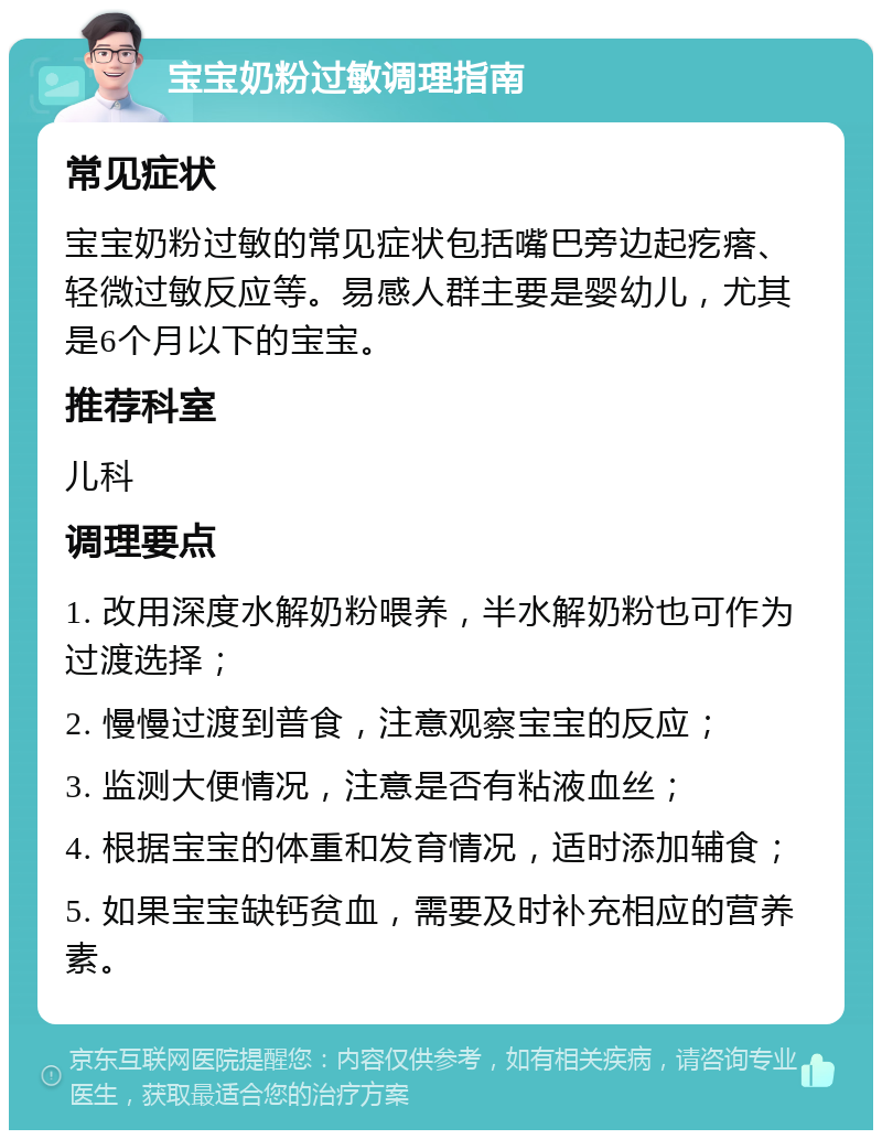 宝宝奶粉过敏调理指南 常见症状 宝宝奶粉过敏的常见症状包括嘴巴旁边起疙瘩、轻微过敏反应等。易感人群主要是婴幼儿，尤其是6个月以下的宝宝。 推荐科室 儿科 调理要点 1. 改用深度水解奶粉喂养，半水解奶粉也可作为过渡选择； 2. 慢慢过渡到普食，注意观察宝宝的反应； 3. 监测大便情况，注意是否有粘液血丝； 4. 根据宝宝的体重和发育情况，适时添加辅食； 5. 如果宝宝缺钙贫血，需要及时补充相应的营养素。