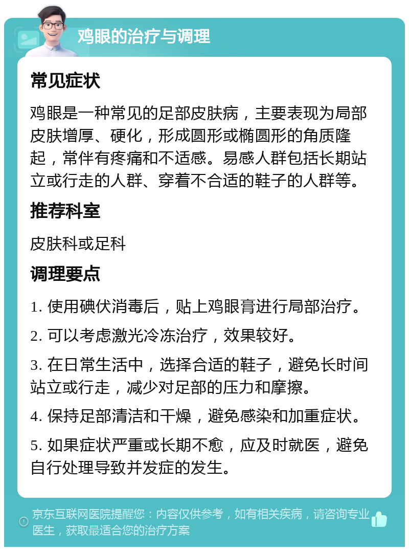 鸡眼的治疗与调理 常见症状 鸡眼是一种常见的足部皮肤病，主要表现为局部皮肤增厚、硬化，形成圆形或椭圆形的角质隆起，常伴有疼痛和不适感。易感人群包括长期站立或行走的人群、穿着不合适的鞋子的人群等。 推荐科室 皮肤科或足科 调理要点 1. 使用碘伏消毒后，贴上鸡眼膏进行局部治疗。 2. 可以考虑激光冷冻治疗，效果较好。 3. 在日常生活中，选择合适的鞋子，避免长时间站立或行走，减少对足部的压力和摩擦。 4. 保持足部清洁和干燥，避免感染和加重症状。 5. 如果症状严重或长期不愈，应及时就医，避免自行处理导致并发症的发生。