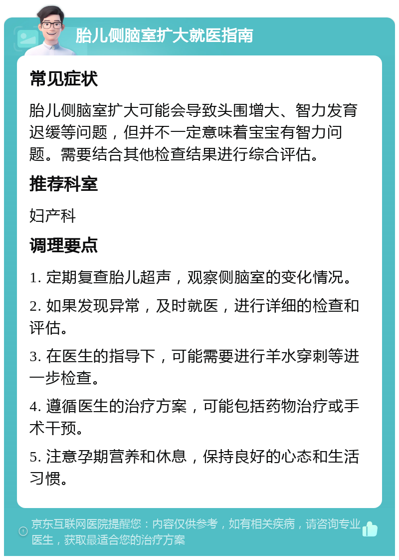 胎儿侧脑室扩大就医指南 常见症状 胎儿侧脑室扩大可能会导致头围增大、智力发育迟缓等问题，但并不一定意味着宝宝有智力问题。需要结合其他检查结果进行综合评估。 推荐科室 妇产科 调理要点 1. 定期复查胎儿超声，观察侧脑室的变化情况。 2. 如果发现异常，及时就医，进行详细的检查和评估。 3. 在医生的指导下，可能需要进行羊水穿刺等进一步检查。 4. 遵循医生的治疗方案，可能包括药物治疗或手术干预。 5. 注意孕期营养和休息，保持良好的心态和生活习惯。