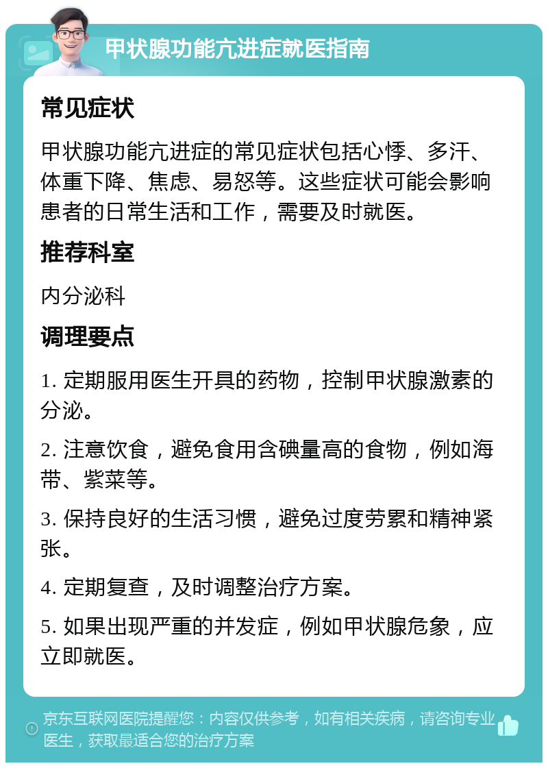 甲状腺功能亢进症就医指南 常见症状 甲状腺功能亢进症的常见症状包括心悸、多汗、体重下降、焦虑、易怒等。这些症状可能会影响患者的日常生活和工作，需要及时就医。 推荐科室 内分泌科 调理要点 1. 定期服用医生开具的药物，控制甲状腺激素的分泌。 2. 注意饮食，避免食用含碘量高的食物，例如海带、紫菜等。 3. 保持良好的生活习惯，避免过度劳累和精神紧张。 4. 定期复查，及时调整治疗方案。 5. 如果出现严重的并发症，例如甲状腺危象，应立即就医。