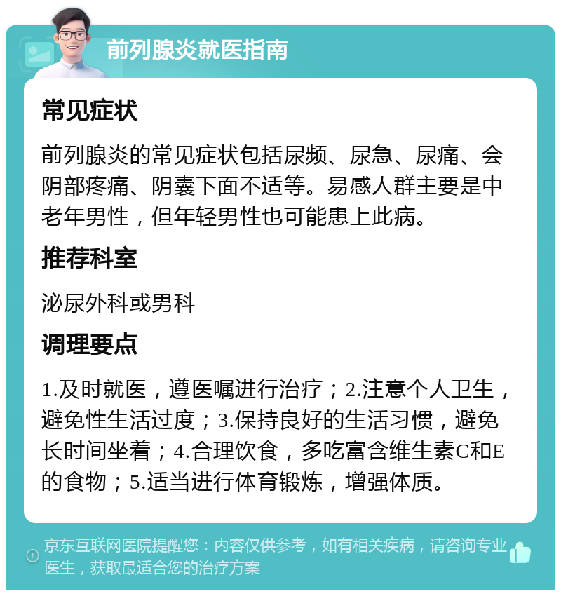 前列腺炎就医指南 常见症状 前列腺炎的常见症状包括尿频、尿急、尿痛、会阴部疼痛、阴囊下面不适等。易感人群主要是中老年男性，但年轻男性也可能患上此病。 推荐科室 泌尿外科或男科 调理要点 1.及时就医，遵医嘱进行治疗；2.注意个人卫生，避免性生活过度；3.保持良好的生活习惯，避免长时间坐着；4.合理饮食，多吃富含维生素C和E的食物；5.适当进行体育锻炼，增强体质。