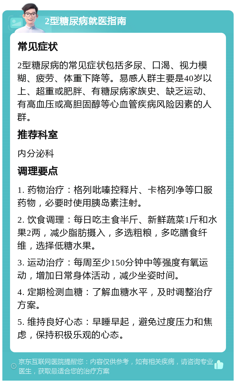 2型糖尿病就医指南 常见症状 2型糖尿病的常见症状包括多尿、口渴、视力模糊、疲劳、体重下降等。易感人群主要是40岁以上、超重或肥胖、有糖尿病家族史、缺乏运动、有高血压或高胆固醇等心血管疾病风险因素的人群。 推荐科室 内分泌科 调理要点 1. 药物治疗：格列吡嗪控释片、卡格列净等口服药物，必要时使用胰岛素注射。 2. 饮食调理：每日吃主食半斤、新鲜蔬菜1斤和水果2两，减少脂肪摄入，多选粗粮，多吃膳食纤维，选择低糖水果。 3. 运动治疗：每周至少150分钟中等强度有氧运动，增加日常身体活动，减少坐姿时间。 4. 定期检测血糖：了解血糖水平，及时调整治疗方案。 5. 维持良好心态：早睡早起，避免过度压力和焦虑，保持积极乐观的心态。