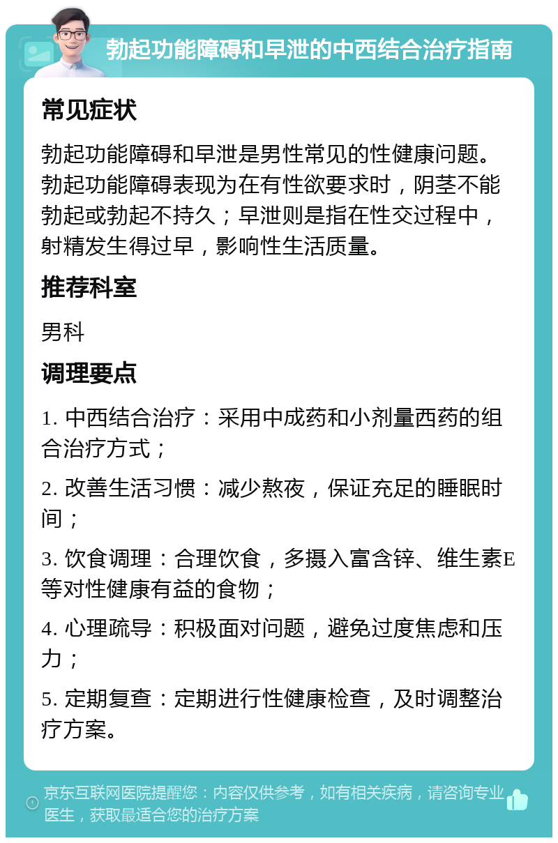 勃起功能障碍和早泄的中西结合治疗指南 常见症状 勃起功能障碍和早泄是男性常见的性健康问题。勃起功能障碍表现为在有性欲要求时，阴茎不能勃起或勃起不持久；早泄则是指在性交过程中，射精发生得过早，影响性生活质量。 推荐科室 男科 调理要点 1. 中西结合治疗：采用中成药和小剂量西药的组合治疗方式； 2. 改善生活习惯：减少熬夜，保证充足的睡眠时间； 3. 饮食调理：合理饮食，多摄入富含锌、维生素E等对性健康有益的食物； 4. 心理疏导：积极面对问题，避免过度焦虑和压力； 5. 定期复查：定期进行性健康检查，及时调整治疗方案。