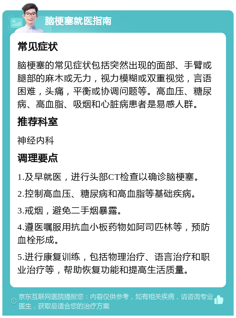 脑梗塞就医指南 常见症状 脑梗塞的常见症状包括突然出现的面部、手臂或腿部的麻木或无力，视力模糊或双重视觉，言语困难，头痛，平衡或协调问题等。高血压、糖尿病、高血脂、吸烟和心脏病患者是易感人群。 推荐科室 神经内科 调理要点 1.及早就医，进行头部CT检查以确诊脑梗塞。 2.控制高血压、糖尿病和高血脂等基础疾病。 3.戒烟，避免二手烟暴露。 4.遵医嘱服用抗血小板药物如阿司匹林等，预防血栓形成。 5.进行康复训练，包括物理治疗、语言治疗和职业治疗等，帮助恢复功能和提高生活质量。