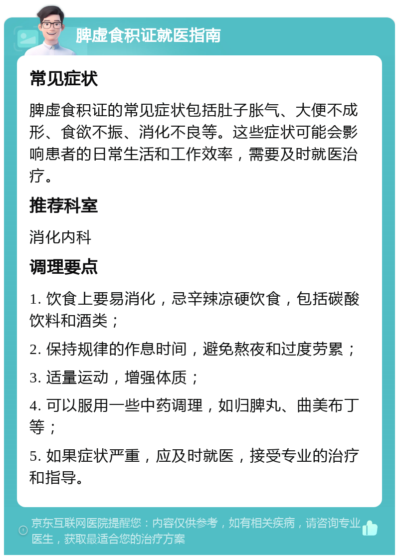 脾虚食积证就医指南 常见症状 脾虚食积证的常见症状包括肚子胀气、大便不成形、食欲不振、消化不良等。这些症状可能会影响患者的日常生活和工作效率，需要及时就医治疗。 推荐科室 消化内科 调理要点 1. 饮食上要易消化，忌辛辣凉硬饮食，包括碳酸饮料和酒类； 2. 保持规律的作息时间，避免熬夜和过度劳累； 3. 适量运动，增强体质； 4. 可以服用一些中药调理，如归脾丸、曲美布丁等； 5. 如果症状严重，应及时就医，接受专业的治疗和指导。