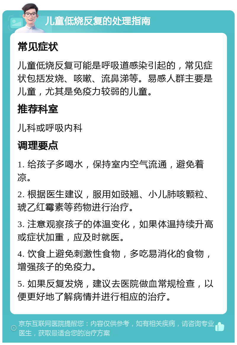 儿童低烧反复的处理指南 常见症状 儿童低烧反复可能是呼吸道感染引起的，常见症状包括发烧、咳嗽、流鼻涕等。易感人群主要是儿童，尤其是免疫力较弱的儿童。 推荐科室 儿科或呼吸内科 调理要点 1. 给孩子多喝水，保持室内空气流通，避免着凉。 2. 根据医生建议，服用如豉翘、小儿肺咳颗粒、琥乙红霉素等药物进行治疗。 3. 注意观察孩子的体温变化，如果体温持续升高或症状加重，应及时就医。 4. 饮食上避免刺激性食物，多吃易消化的食物，增强孩子的免疫力。 5. 如果反复发烧，建议去医院做血常规检查，以便更好地了解病情并进行相应的治疗。