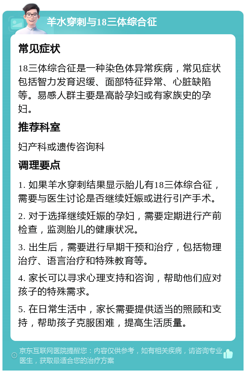 羊水穿刺与18三体综合征 常见症状 18三体综合征是一种染色体异常疾病，常见症状包括智力发育迟缓、面部特征异常、心脏缺陷等。易感人群主要是高龄孕妇或有家族史的孕妇。 推荐科室 妇产科或遗传咨询科 调理要点 1. 如果羊水穿刺结果显示胎儿有18三体综合征，需要与医生讨论是否继续妊娠或进行引产手术。 2. 对于选择继续妊娠的孕妇，需要定期进行产前检查，监测胎儿的健康状况。 3. 出生后，需要进行早期干预和治疗，包括物理治疗、语言治疗和特殊教育等。 4. 家长可以寻求心理支持和咨询，帮助他们应对孩子的特殊需求。 5. 在日常生活中，家长需要提供适当的照顾和支持，帮助孩子克服困难，提高生活质量。