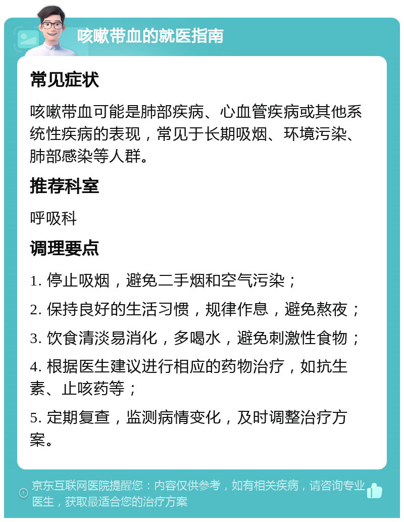 咳嗽带血的就医指南 常见症状 咳嗽带血可能是肺部疾病、心血管疾病或其他系统性疾病的表现，常见于长期吸烟、环境污染、肺部感染等人群。 推荐科室 呼吸科 调理要点 1. 停止吸烟，避免二手烟和空气污染； 2. 保持良好的生活习惯，规律作息，避免熬夜； 3. 饮食清淡易消化，多喝水，避免刺激性食物； 4. 根据医生建议进行相应的药物治疗，如抗生素、止咳药等； 5. 定期复查，监测病情变化，及时调整治疗方案。