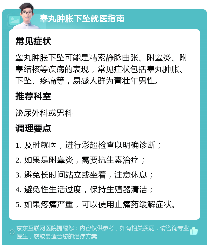 睾丸肿胀下坠就医指南 常见症状 睾丸肿胀下坠可能是精索静脉曲张、附睾炎、附睾结核等疾病的表现，常见症状包括睾丸肿胀、下坠、疼痛等，易感人群为青壮年男性。 推荐科室 泌尿外科或男科 调理要点 1. 及时就医，进行彩超检查以明确诊断； 2. 如果是附睾炎，需要抗生素治疗； 3. 避免长时间站立或坐着，注意休息； 4. 避免性生活过度，保持生殖器清洁； 5. 如果疼痛严重，可以使用止痛药缓解症状。