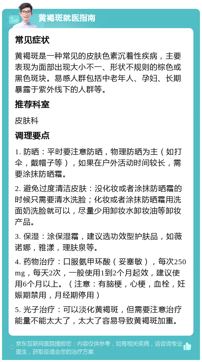 黄褐斑就医指南 常见症状 黄褐斑是一种常见的皮肤色素沉着性疾病，主要表现为面部出现大小不一、形状不规则的棕色或黑色斑块。易感人群包括中老年人、孕妇、长期暴露于紫外线下的人群等。 推荐科室 皮肤科 调理要点 1. 防晒：平时要注意防晒，物理防晒为主（如打伞，戴帽子等），如果在户外活动时间较长，需要涂抹防晒霜。 2. 避免过度清洁皮肤：没化妆或者涂抹防晒霜的时候只需要清水洗脸；化妆或者涂抹防晒霜用洗面奶洗脸就可以，尽量少用卸妆水卸妆油等卸妆产品。 3. 保湿：涂保湿霜，建议选功效型护肤品，如薇诺娜，雅漾，理肤泉等。 4. 药物治疗：口服氨甲环酸（妥塞敏），每次250mg，每天2次，一般使用1到2个月起效，建议使用6个月以上。（注意：有脑梗，心梗，血栓，妊娠期禁用，月经期停用） 5. 光子治疗：可以淡化黄褐斑，但需要注意治疗能量不能太大了，太大了容易导致黄褐斑加重。