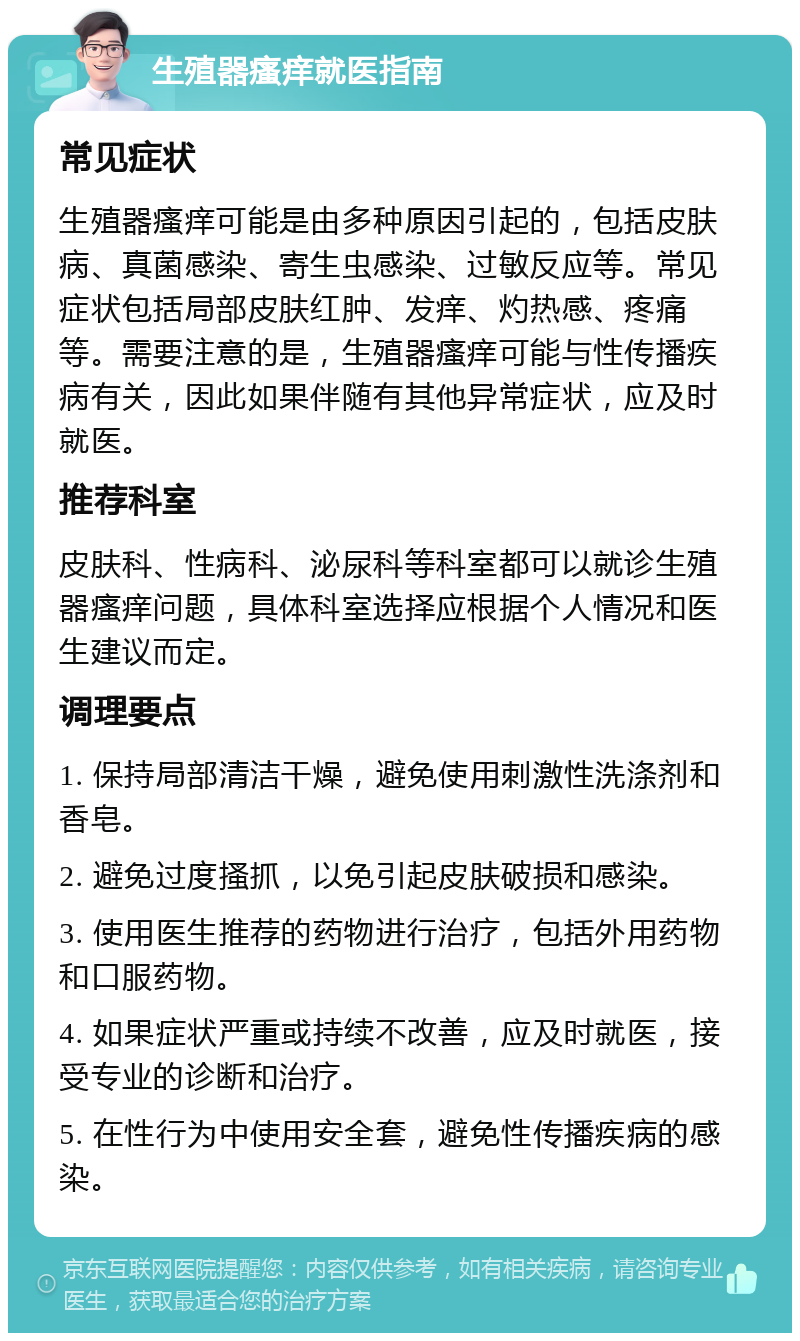 生殖器瘙痒就医指南 常见症状 生殖器瘙痒可能是由多种原因引起的，包括皮肤病、真菌感染、寄生虫感染、过敏反应等。常见症状包括局部皮肤红肿、发痒、灼热感、疼痛等。需要注意的是，生殖器瘙痒可能与性传播疾病有关，因此如果伴随有其他异常症状，应及时就医。 推荐科室 皮肤科、性病科、泌尿科等科室都可以就诊生殖器瘙痒问题，具体科室选择应根据个人情况和医生建议而定。 调理要点 1. 保持局部清洁干燥，避免使用刺激性洗涤剂和香皂。 2. 避免过度搔抓，以免引起皮肤破损和感染。 3. 使用医生推荐的药物进行治疗，包括外用药物和口服药物。 4. 如果症状严重或持续不改善，应及时就医，接受专业的诊断和治疗。 5. 在性行为中使用安全套，避免性传播疾病的感染。