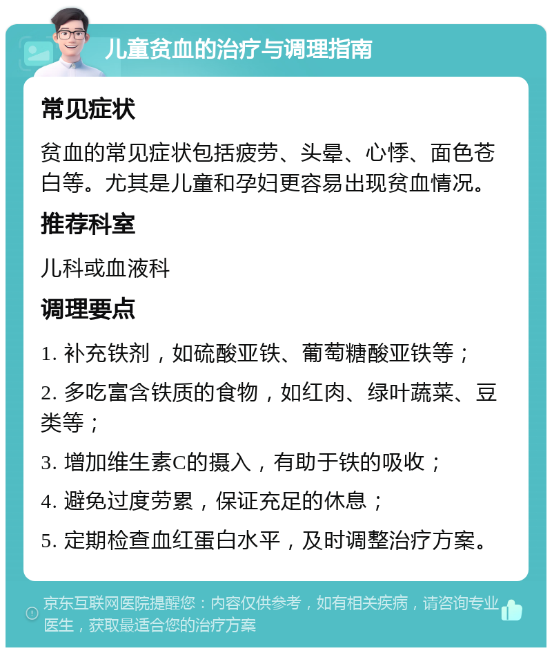 儿童贫血的治疗与调理指南 常见症状 贫血的常见症状包括疲劳、头晕、心悸、面色苍白等。尤其是儿童和孕妇更容易出现贫血情况。 推荐科室 儿科或血液科 调理要点 1. 补充铁剂，如硫酸亚铁、葡萄糖酸亚铁等； 2. 多吃富含铁质的食物，如红肉、绿叶蔬菜、豆类等； 3. 增加维生素C的摄入，有助于铁的吸收； 4. 避免过度劳累，保证充足的休息； 5. 定期检查血红蛋白水平，及时调整治疗方案。