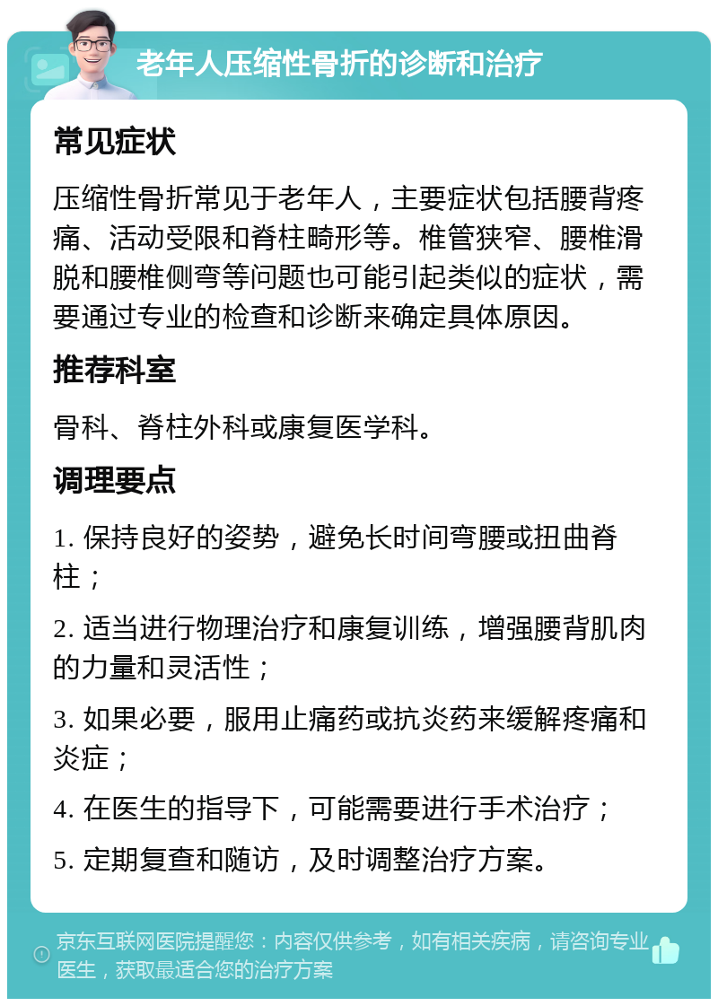 老年人压缩性骨折的诊断和治疗 常见症状 压缩性骨折常见于老年人，主要症状包括腰背疼痛、活动受限和脊柱畸形等。椎管狭窄、腰椎滑脱和腰椎侧弯等问题也可能引起类似的症状，需要通过专业的检查和诊断来确定具体原因。 推荐科室 骨科、脊柱外科或康复医学科。 调理要点 1. 保持良好的姿势，避免长时间弯腰或扭曲脊柱； 2. 适当进行物理治疗和康复训练，增强腰背肌肉的力量和灵活性； 3. 如果必要，服用止痛药或抗炎药来缓解疼痛和炎症； 4. 在医生的指导下，可能需要进行手术治疗； 5. 定期复查和随访，及时调整治疗方案。