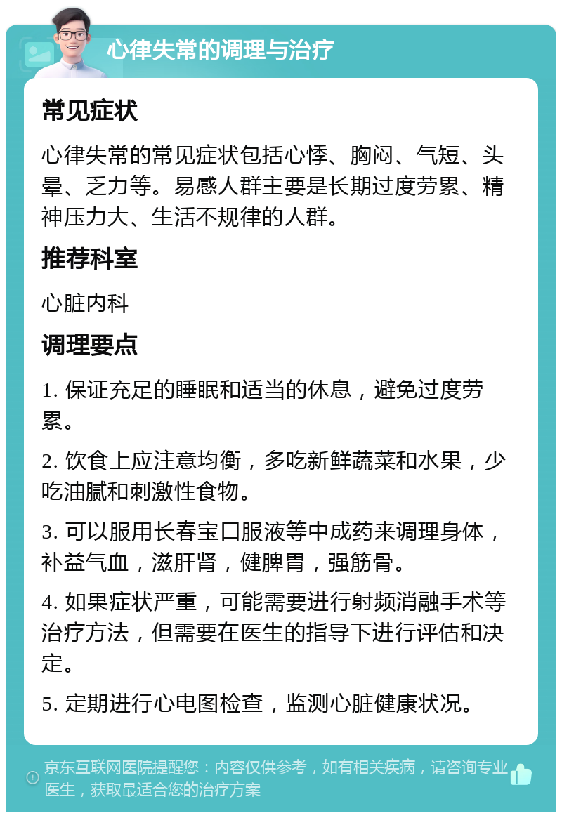 心律失常的调理与治疗 常见症状 心律失常的常见症状包括心悸、胸闷、气短、头晕、乏力等。易感人群主要是长期过度劳累、精神压力大、生活不规律的人群。 推荐科室 心脏内科 调理要点 1. 保证充足的睡眠和适当的休息，避免过度劳累。 2. 饮食上应注意均衡，多吃新鲜蔬菜和水果，少吃油腻和刺激性食物。 3. 可以服用长春宝口服液等中成药来调理身体，补益气血，滋肝肾，健脾胃，强筋骨。 4. 如果症状严重，可能需要进行射频消融手术等治疗方法，但需要在医生的指导下进行评估和决定。 5. 定期进行心电图检查，监测心脏健康状况。