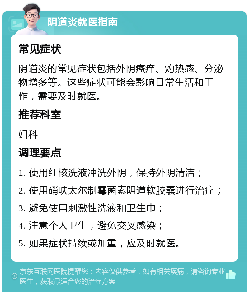 阴道炎就医指南 常见症状 阴道炎的常见症状包括外阴瘙痒、灼热感、分泌物增多等。这些症状可能会影响日常生活和工作，需要及时就医。 推荐科室 妇科 调理要点 1. 使用红核洗液冲洗外阴，保持外阴清洁； 2. 使用硝呋太尔制霉菌素阴道软胶囊进行治疗； 3. 避免使用刺激性洗液和卫生巾； 4. 注意个人卫生，避免交叉感染； 5. 如果症状持续或加重，应及时就医。