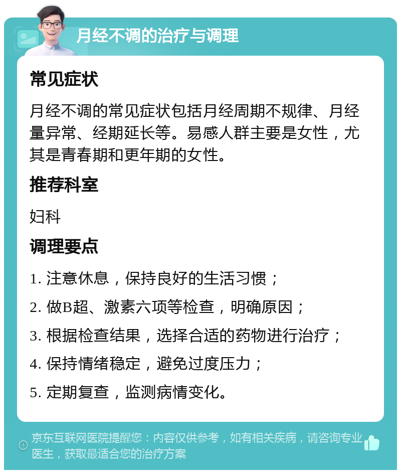 月经不调的治疗与调理 常见症状 月经不调的常见症状包括月经周期不规律、月经量异常、经期延长等。易感人群主要是女性，尤其是青春期和更年期的女性。 推荐科室 妇科 调理要点 1. 注意休息，保持良好的生活习惯； 2. 做B超、激素六项等检查，明确原因； 3. 根据检查结果，选择合适的药物进行治疗； 4. 保持情绪稳定，避免过度压力； 5. 定期复查，监测病情变化。