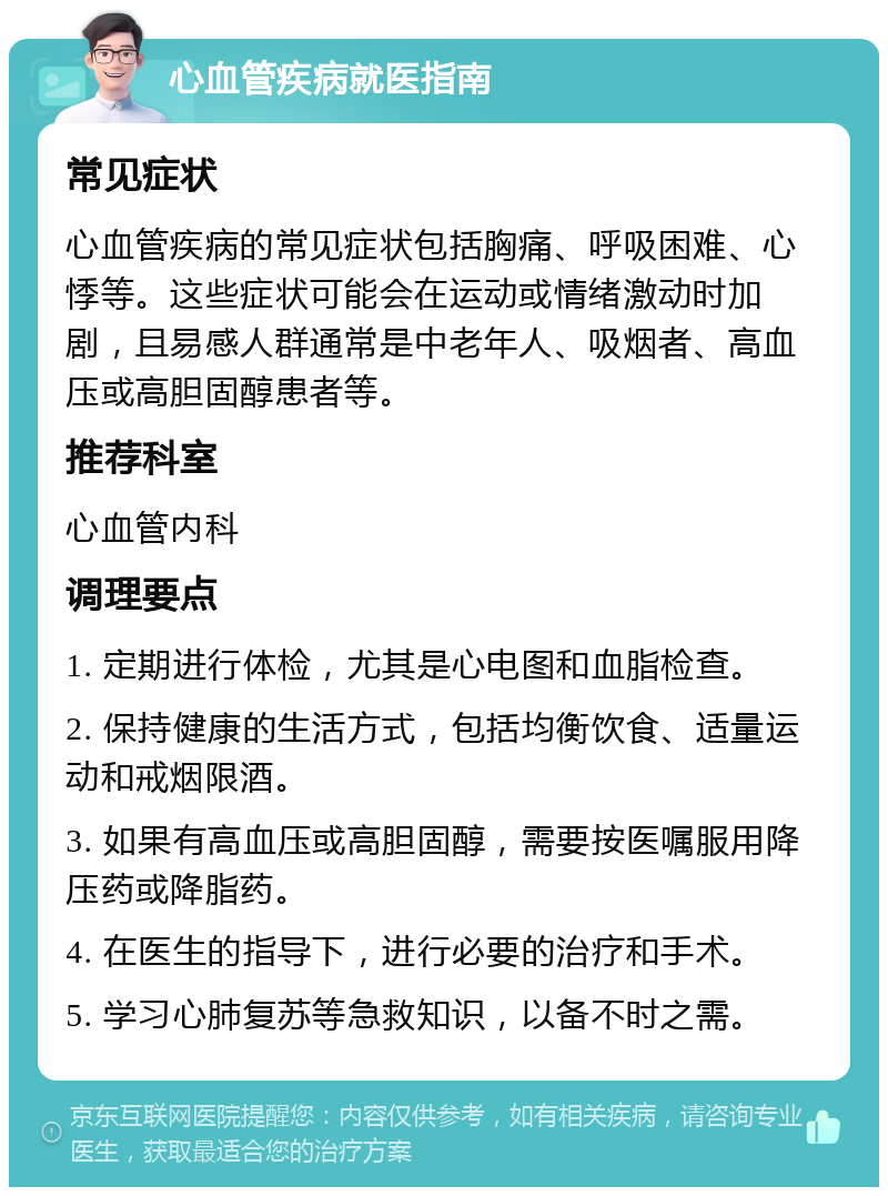 心血管疾病就医指南 常见症状 心血管疾病的常见症状包括胸痛、呼吸困难、心悸等。这些症状可能会在运动或情绪激动时加剧，且易感人群通常是中老年人、吸烟者、高血压或高胆固醇患者等。 推荐科室 心血管内科 调理要点 1. 定期进行体检，尤其是心电图和血脂检查。 2. 保持健康的生活方式，包括均衡饮食、适量运动和戒烟限酒。 3. 如果有高血压或高胆固醇，需要按医嘱服用降压药或降脂药。 4. 在医生的指导下，进行必要的治疗和手术。 5. 学习心肺复苏等急救知识，以备不时之需。