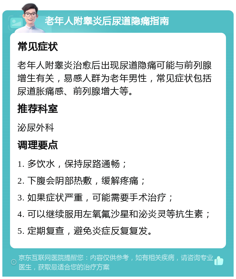 老年人附睾炎后尿道隐痛指南 常见症状 老年人附睾炎治愈后出现尿道隐痛可能与前列腺增生有关，易感人群为老年男性，常见症状包括尿道胀痛感、前列腺增大等。 推荐科室 泌尿外科 调理要点 1. 多饮水，保持尿路通畅； 2. 下腹会阴部热敷，缓解疼痛； 3. 如果症状严重，可能需要手术治疗； 4. 可以继续服用左氧氟沙星和泌炎灵等抗生素； 5. 定期复查，避免炎症反复复发。