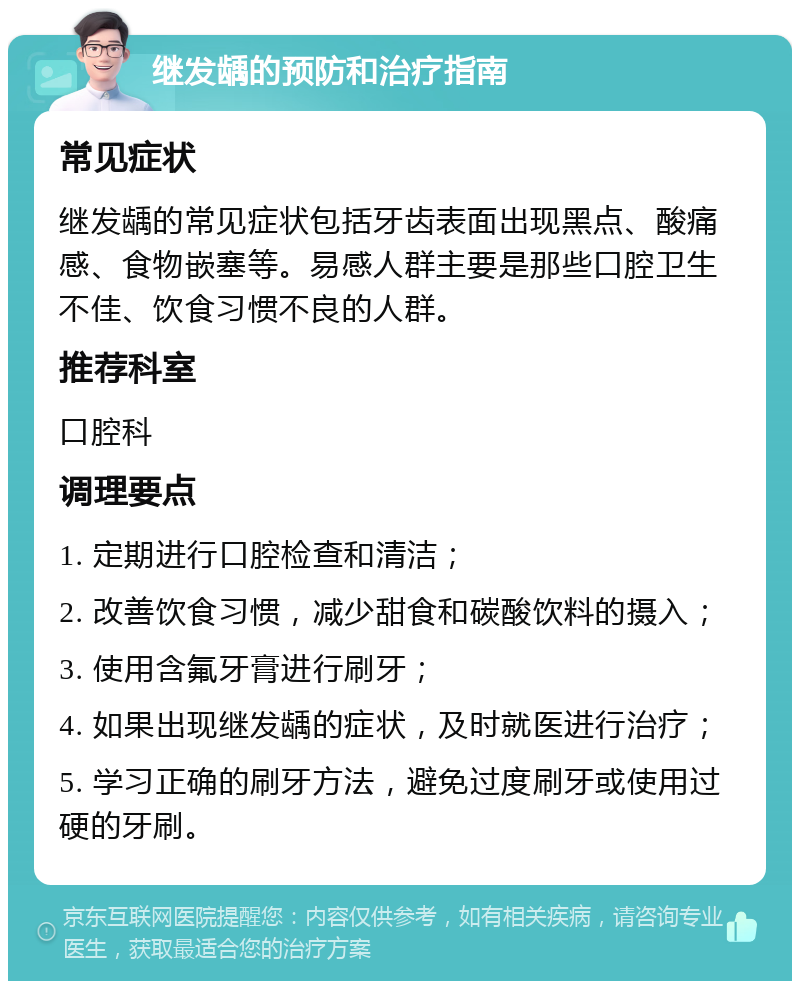 继发龋的预防和治疗指南 常见症状 继发龋的常见症状包括牙齿表面出现黑点、酸痛感、食物嵌塞等。易感人群主要是那些口腔卫生不佳、饮食习惯不良的人群。 推荐科室 口腔科 调理要点 1. 定期进行口腔检查和清洁； 2. 改善饮食习惯，减少甜食和碳酸饮料的摄入； 3. 使用含氟牙膏进行刷牙； 4. 如果出现继发龋的症状，及时就医进行治疗； 5. 学习正确的刷牙方法，避免过度刷牙或使用过硬的牙刷。