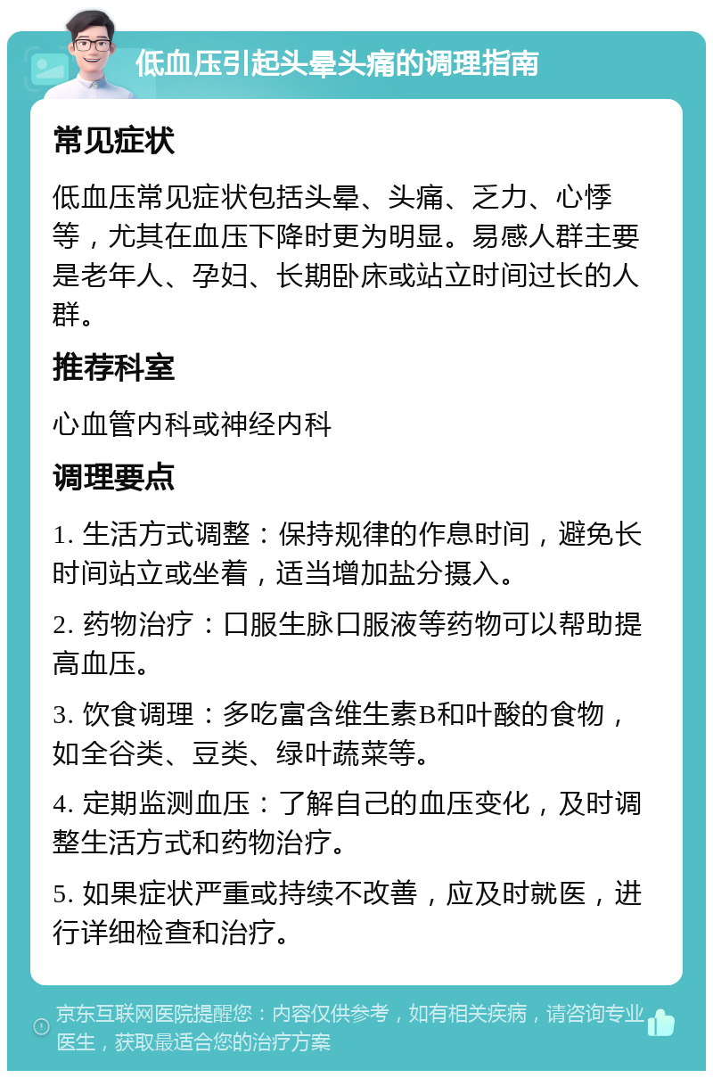 低血压引起头晕头痛的调理指南 常见症状 低血压常见症状包括头晕、头痛、乏力、心悸等，尤其在血压下降时更为明显。易感人群主要是老年人、孕妇、长期卧床或站立时间过长的人群。 推荐科室 心血管内科或神经内科 调理要点 1. 生活方式调整：保持规律的作息时间，避免长时间站立或坐着，适当增加盐分摄入。 2. 药物治疗：口服生脉口服液等药物可以帮助提高血压。 3. 饮食调理：多吃富含维生素B和叶酸的食物，如全谷类、豆类、绿叶蔬菜等。 4. 定期监测血压：了解自己的血压变化，及时调整生活方式和药物治疗。 5. 如果症状严重或持续不改善，应及时就医，进行详细检查和治疗。