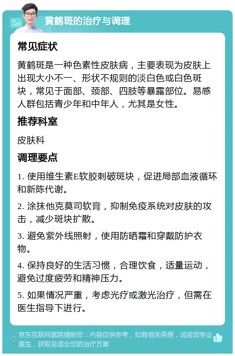 黄鹤斑的治疗与调理 常见症状 黄鹤斑是一种色素性皮肤病，主要表现为皮肤上出现大小不一、形状不规则的淡白色或白色斑块，常见于面部、颈部、四肢等暴露部位。易感人群包括青少年和中年人，尤其是女性。 推荐科室 皮肤科 调理要点 1. 使用维生素E软胶刺破斑块，促进局部血液循环和新陈代谢。 2. 涂抹他克莫司软膏，抑制免疫系统对皮肤的攻击，减少斑块扩散。 3. 避免紫外线照射，使用防晒霜和穿戴防护衣物。 4. 保持良好的生活习惯，合理饮食，适量运动，避免过度疲劳和精神压力。 5. 如果情况严重，考虑光疗或激光治疗，但需在医生指导下进行。