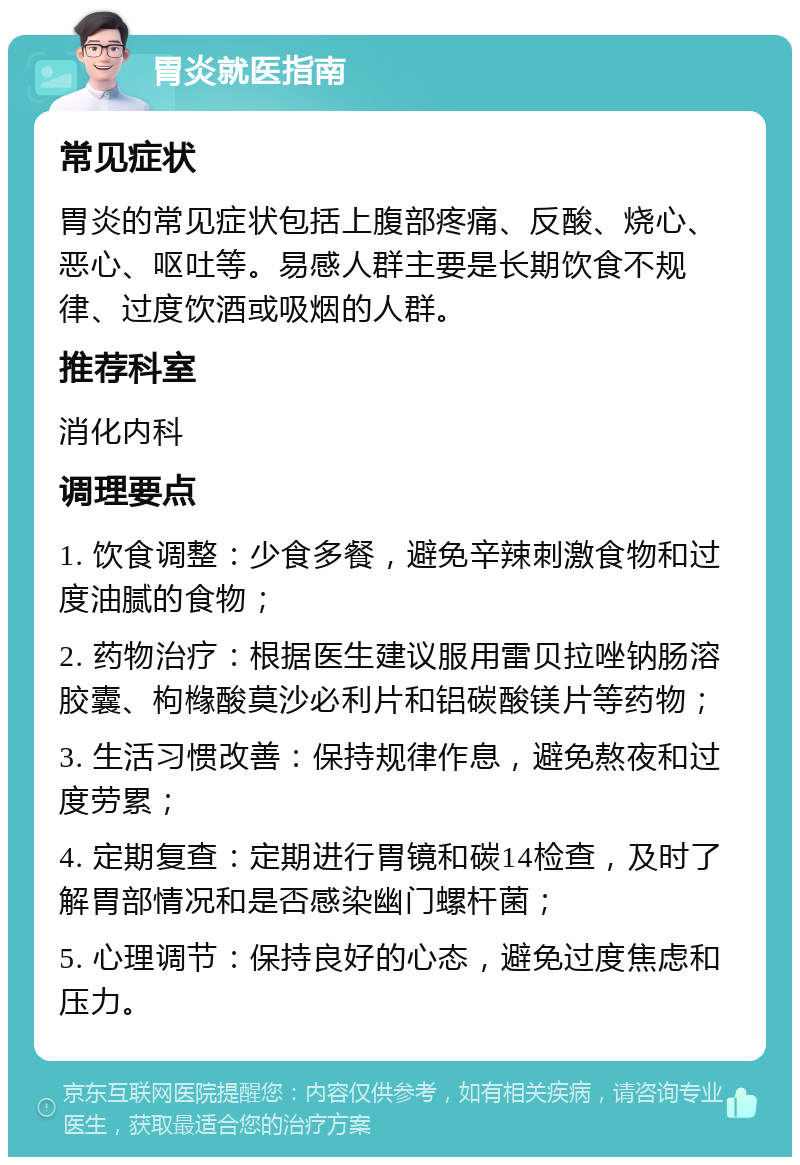 胃炎就医指南 常见症状 胃炎的常见症状包括上腹部疼痛、反酸、烧心、恶心、呕吐等。易感人群主要是长期饮食不规律、过度饮酒或吸烟的人群。 推荐科室 消化内科 调理要点 1. 饮食调整：少食多餐，避免辛辣刺激食物和过度油腻的食物； 2. 药物治疗：根据医生建议服用雷贝拉唑钠肠溶胶囊、枸橼酸莫沙必利片和铝碳酸镁片等药物； 3. 生活习惯改善：保持规律作息，避免熬夜和过度劳累； 4. 定期复查：定期进行胃镜和碳14检查，及时了解胃部情况和是否感染幽门螺杆菌； 5. 心理调节：保持良好的心态，避免过度焦虑和压力。