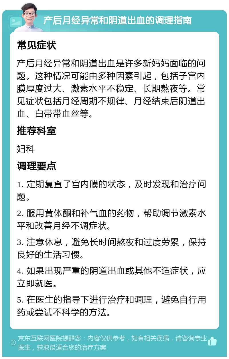 产后月经异常和阴道出血的调理指南 常见症状 产后月经异常和阴道出血是许多新妈妈面临的问题。这种情况可能由多种因素引起，包括子宫内膜厚度过大、激素水平不稳定、长期熬夜等。常见症状包括月经周期不规律、月经结束后阴道出血、白带带血丝等。 推荐科室 妇科 调理要点 1. 定期复查子宫内膜的状态，及时发现和治疗问题。 2. 服用黄体酮和补气血的药物，帮助调节激素水平和改善月经不调症状。 3. 注意休息，避免长时间熬夜和过度劳累，保持良好的生活习惯。 4. 如果出现严重的阴道出血或其他不适症状，应立即就医。 5. 在医生的指导下进行治疗和调理，避免自行用药或尝试不科学的方法。