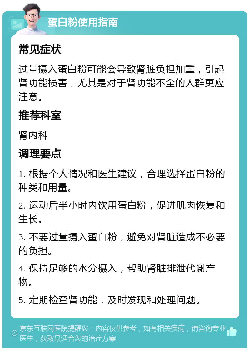 蛋白粉使用指南 常见症状 过量摄入蛋白粉可能会导致肾脏负担加重，引起肾功能损害，尤其是对于肾功能不全的人群更应注意。 推荐科室 肾内科 调理要点 1. 根据个人情况和医生建议，合理选择蛋白粉的种类和用量。 2. 运动后半小时内饮用蛋白粉，促进肌肉恢复和生长。 3. 不要过量摄入蛋白粉，避免对肾脏造成不必要的负担。 4. 保持足够的水分摄入，帮助肾脏排泄代谢产物。 5. 定期检查肾功能，及时发现和处理问题。