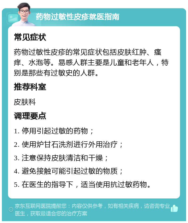 药物过敏性皮疹就医指南 常见症状 药物过敏性皮疹的常见症状包括皮肤红肿、瘙痒、水泡等。易感人群主要是儿童和老年人，特别是那些有过敏史的人群。 推荐科室 皮肤科 调理要点 1. 停用引起过敏的药物； 2. 使用炉甘石洗剂进行外用治疗； 3. 注意保持皮肤清洁和干燥； 4. 避免接触可能引起过敏的物质； 5. 在医生的指导下，适当使用抗过敏药物。