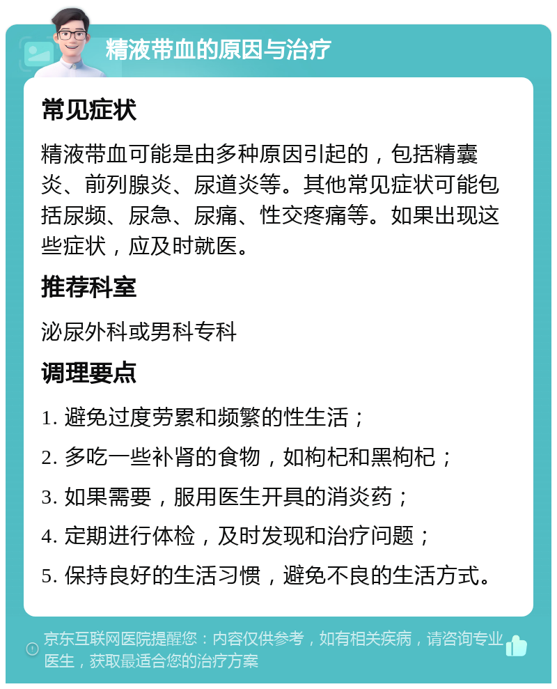 精液带血的原因与治疗 常见症状 精液带血可能是由多种原因引起的，包括精囊炎、前列腺炎、尿道炎等。其他常见症状可能包括尿频、尿急、尿痛、性交疼痛等。如果出现这些症状，应及时就医。 推荐科室 泌尿外科或男科专科 调理要点 1. 避免过度劳累和频繁的性生活； 2. 多吃一些补肾的食物，如枸杞和黑枸杞； 3. 如果需要，服用医生开具的消炎药； 4. 定期进行体检，及时发现和治疗问题； 5. 保持良好的生活习惯，避免不良的生活方式。