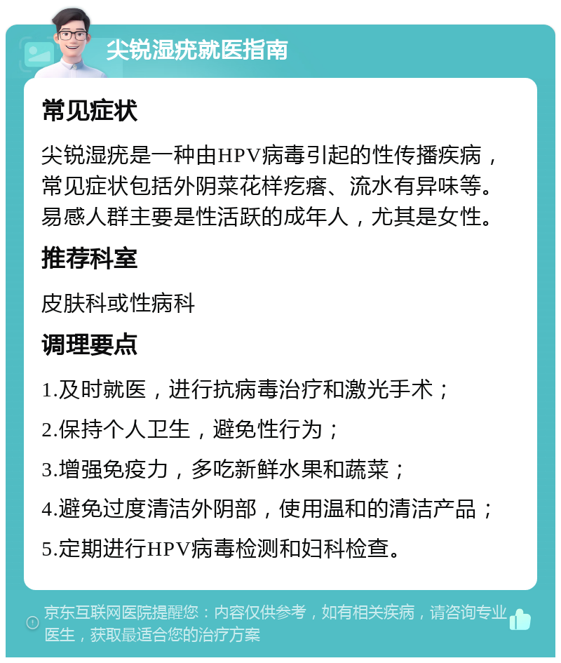 尖锐湿疣就医指南 常见症状 尖锐湿疣是一种由HPV病毒引起的性传播疾病，常见症状包括外阴菜花样疙瘩、流水有异味等。易感人群主要是性活跃的成年人，尤其是女性。 推荐科室 皮肤科或性病科 调理要点 1.及时就医，进行抗病毒治疗和激光手术； 2.保持个人卫生，避免性行为； 3.增强免疫力，多吃新鲜水果和蔬菜； 4.避免过度清洁外阴部，使用温和的清洁产品； 5.定期进行HPV病毒检测和妇科检查。