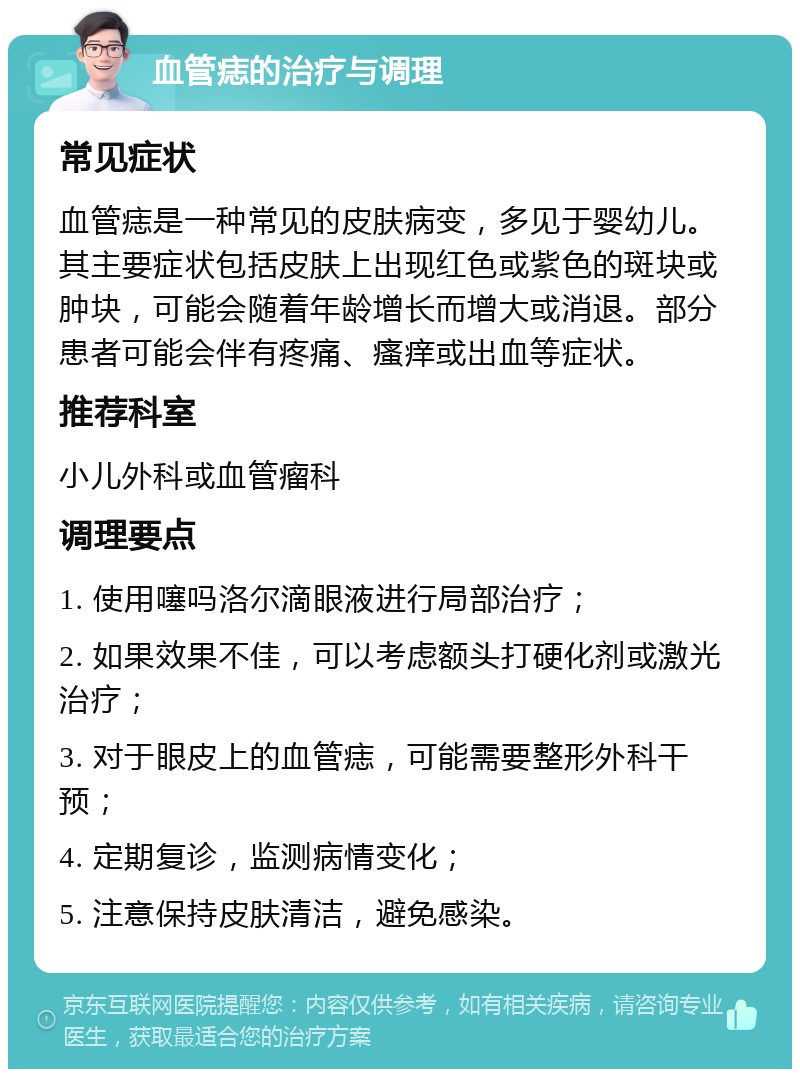 血管痣的治疗与调理 常见症状 血管痣是一种常见的皮肤病变，多见于婴幼儿。其主要症状包括皮肤上出现红色或紫色的斑块或肿块，可能会随着年龄增长而增大或消退。部分患者可能会伴有疼痛、瘙痒或出血等症状。 推荐科室 小儿外科或血管瘤科 调理要点 1. 使用噻吗洛尔滴眼液进行局部治疗； 2. 如果效果不佳，可以考虑额头打硬化剂或激光治疗； 3. 对于眼皮上的血管痣，可能需要整形外科干预； 4. 定期复诊，监测病情变化； 5. 注意保持皮肤清洁，避免感染。