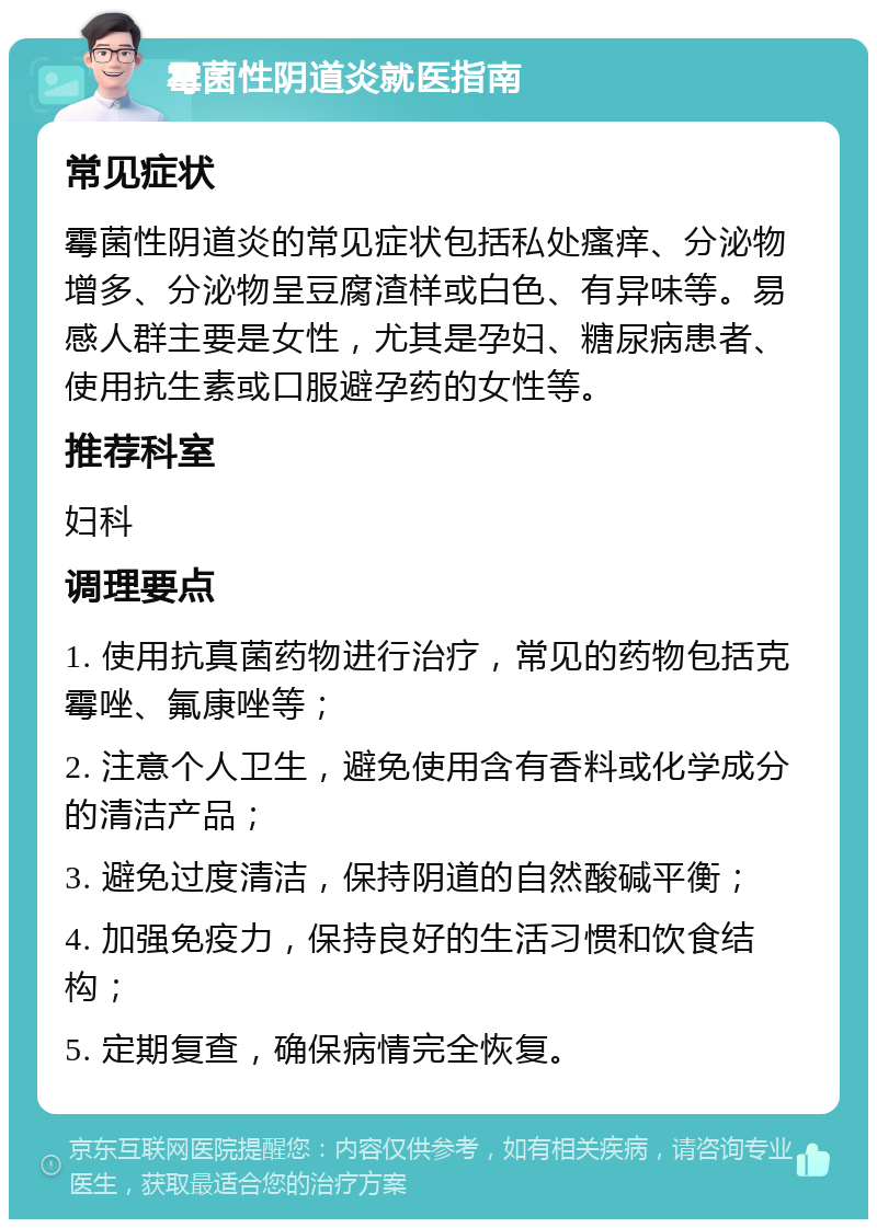 霉菌性阴道炎就医指南 常见症状 霉菌性阴道炎的常见症状包括私处瘙痒、分泌物增多、分泌物呈豆腐渣样或白色、有异味等。易感人群主要是女性，尤其是孕妇、糖尿病患者、使用抗生素或口服避孕药的女性等。 推荐科室 妇科 调理要点 1. 使用抗真菌药物进行治疗，常见的药物包括克霉唑、氟康唑等； 2. 注意个人卫生，避免使用含有香料或化学成分的清洁产品； 3. 避免过度清洁，保持阴道的自然酸碱平衡； 4. 加强免疫力，保持良好的生活习惯和饮食结构； 5. 定期复查，确保病情完全恢复。