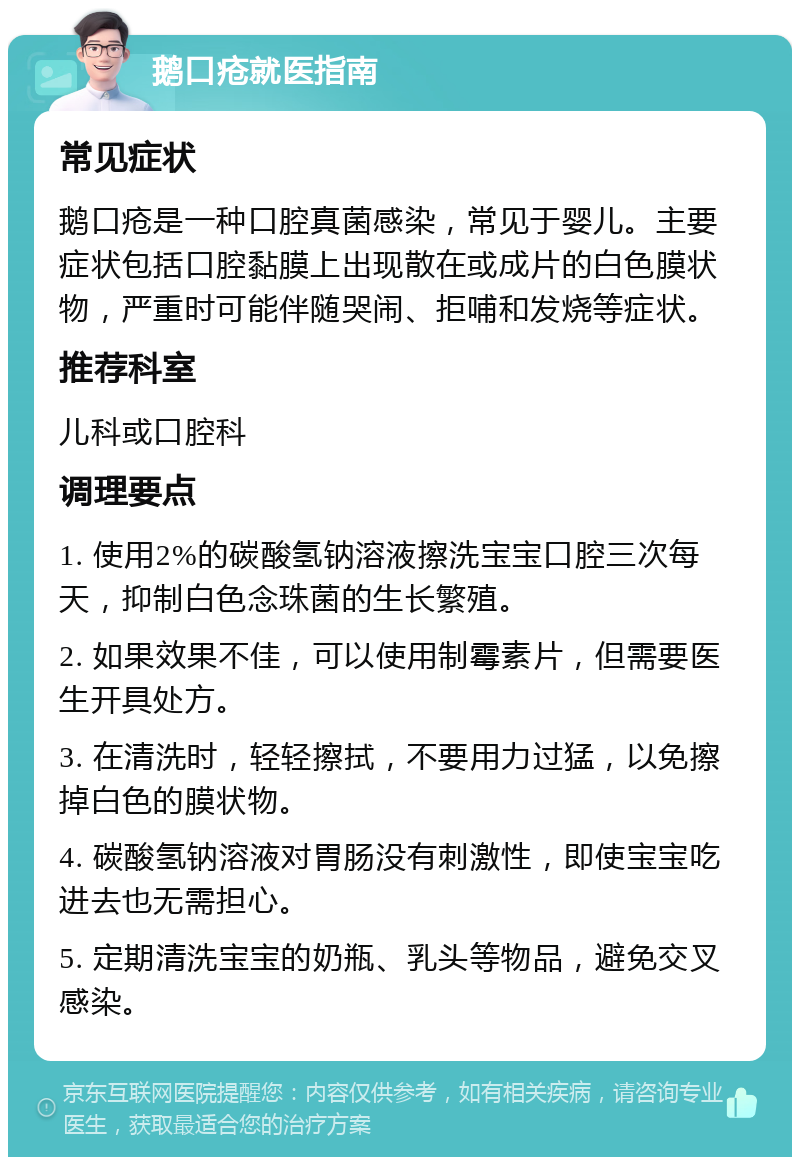 鹅口疮就医指南 常见症状 鹅口疮是一种口腔真菌感染，常见于婴儿。主要症状包括口腔黏膜上出现散在或成片的白色膜状物，严重时可能伴随哭闹、拒哺和发烧等症状。 推荐科室 儿科或口腔科 调理要点 1. 使用2%的碳酸氢钠溶液擦洗宝宝口腔三次每天，抑制白色念珠菌的生长繁殖。 2. 如果效果不佳，可以使用制霉素片，但需要医生开具处方。 3. 在清洗时，轻轻擦拭，不要用力过猛，以免擦掉白色的膜状物。 4. 碳酸氢钠溶液对胃肠没有刺激性，即使宝宝吃进去也无需担心。 5. 定期清洗宝宝的奶瓶、乳头等物品，避免交叉感染。