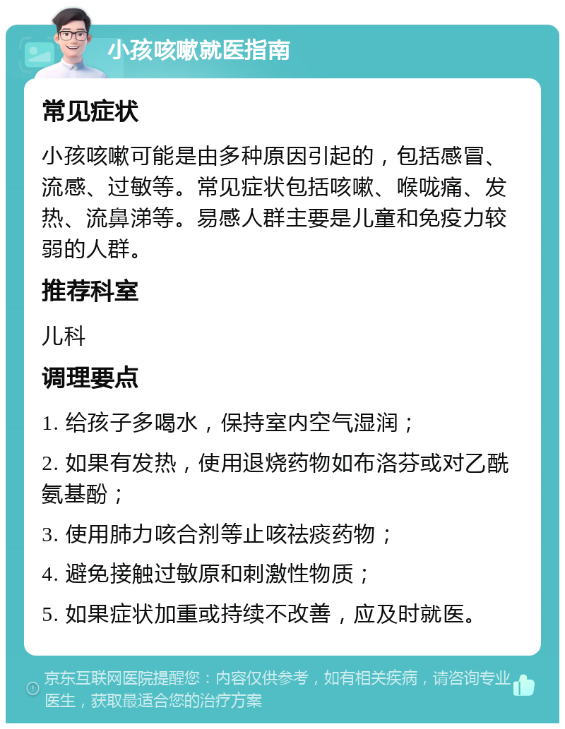 小孩咳嗽就医指南 常见症状 小孩咳嗽可能是由多种原因引起的，包括感冒、流感、过敏等。常见症状包括咳嗽、喉咙痛、发热、流鼻涕等。易感人群主要是儿童和免疫力较弱的人群。 推荐科室 儿科 调理要点 1. 给孩子多喝水，保持室内空气湿润； 2. 如果有发热，使用退烧药物如布洛芬或对乙酰氨基酚； 3. 使用肺力咳合剂等止咳祛痰药物； 4. 避免接触过敏原和刺激性物质； 5. 如果症状加重或持续不改善，应及时就医。