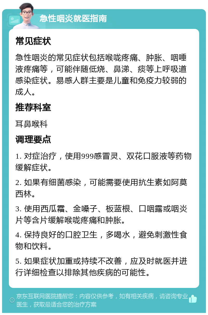 急性咽炎就医指南 常见症状 急性咽炎的常见症状包括喉咙疼痛、肿胀、咽唾液疼痛等，可能伴随低烧、鼻涕、痰等上呼吸道感染症状。易感人群主要是儿童和免疫力较弱的成人。 推荐科室 耳鼻喉科 调理要点 1. 对症治疗，使用999感冒灵、双花口服液等药物缓解症状。 2. 如果有细菌感染，可能需要使用抗生素如阿莫西林。 3. 使用西瓜霜、金嗓子、板蓝根、口咽露或咽炎片等含片缓解喉咙疼痛和肿胀。 4. 保持良好的口腔卫生，多喝水，避免刺激性食物和饮料。 5. 如果症状加重或持续不改善，应及时就医并进行详细检查以排除其他疾病的可能性。