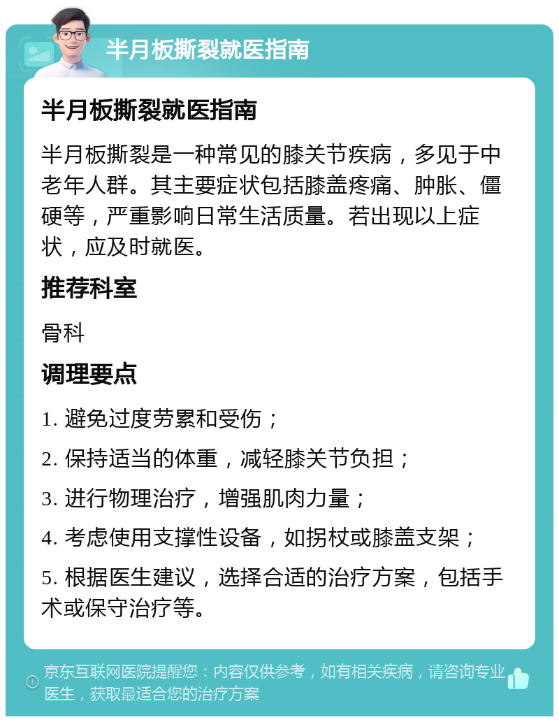 半月板撕裂就医指南 半月板撕裂就医指南 半月板撕裂是一种常见的膝关节疾病，多见于中老年人群。其主要症状包括膝盖疼痛、肿胀、僵硬等，严重影响日常生活质量。若出现以上症状，应及时就医。 推荐科室 骨科 调理要点 1. 避免过度劳累和受伤； 2. 保持适当的体重，减轻膝关节负担； 3. 进行物理治疗，增强肌肉力量； 4. 考虑使用支撑性设备，如拐杖或膝盖支架； 5. 根据医生建议，选择合适的治疗方案，包括手术或保守治疗等。