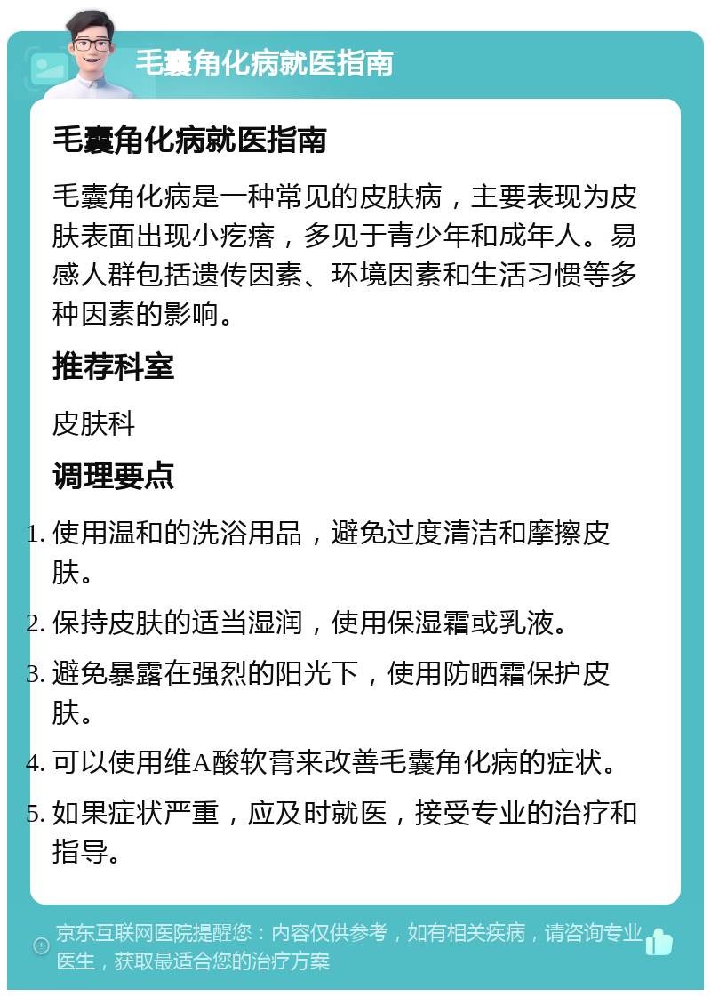 毛囊角化病就医指南 毛囊角化病就医指南 毛囊角化病是一种常见的皮肤病，主要表现为皮肤表面出现小疙瘩，多见于青少年和成年人。易感人群包括遗传因素、环境因素和生活习惯等多种因素的影响。 推荐科室 皮肤科 调理要点 使用温和的洗浴用品，避免过度清洁和摩擦皮肤。 保持皮肤的适当湿润，使用保湿霜或乳液。 避免暴露在强烈的阳光下，使用防晒霜保护皮肤。 可以使用维A酸软膏来改善毛囊角化病的症状。 如果症状严重，应及时就医，接受专业的治疗和指导。