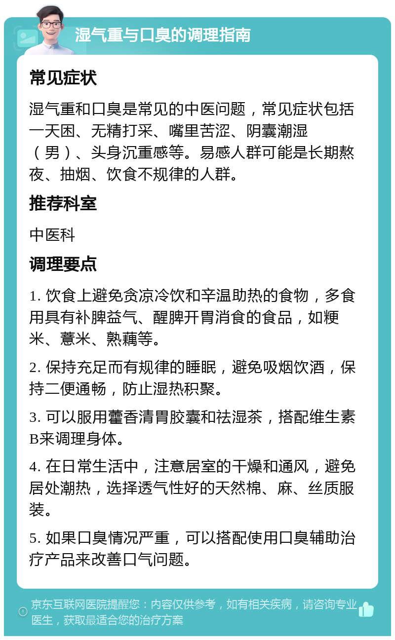 湿气重与口臭的调理指南 常见症状 湿气重和口臭是常见的中医问题，常见症状包括一天困、无精打采、嘴里苦涩、阴囊潮湿（男）、头身沉重感等。易感人群可能是长期熬夜、抽烟、饮食不规律的人群。 推荐科室 中医科 调理要点 1. 饮食上避免贪凉冷饮和辛温助热的食物，多食用具有补脾益气、醒脾开胃消食的食品，如粳米、薏米、熟藕等。 2. 保持充足而有规律的睡眠，避免吸烟饮酒，保持二便通畅，防止湿热积聚。 3. 可以服用藿香清胃胶囊和祛湿茶，搭配维生素B来调理身体。 4. 在日常生活中，注意居室的干燥和通风，避免居处潮热，选择透气性好的天然棉、麻、丝质服装。 5. 如果口臭情况严重，可以搭配使用口臭辅助治疗产品来改善口气问题。