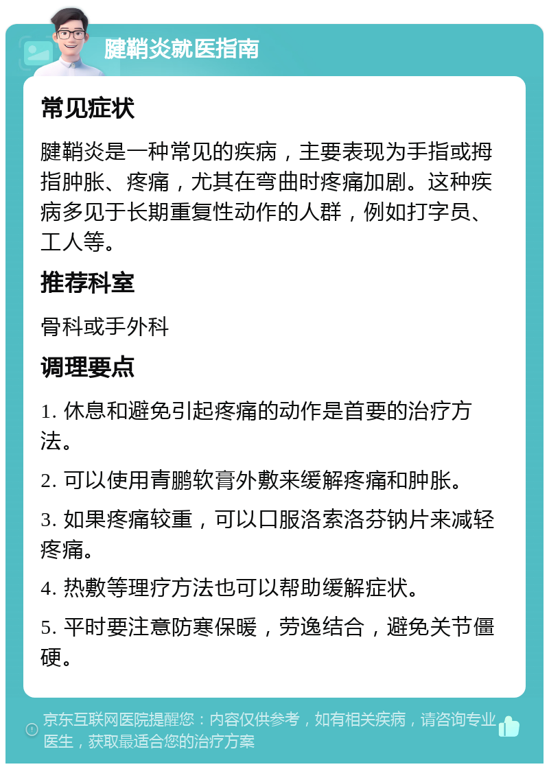 腱鞘炎就医指南 常见症状 腱鞘炎是一种常见的疾病，主要表现为手指或拇指肿胀、疼痛，尤其在弯曲时疼痛加剧。这种疾病多见于长期重复性动作的人群，例如打字员、工人等。 推荐科室 骨科或手外科 调理要点 1. 休息和避免引起疼痛的动作是首要的治疗方法。 2. 可以使用青鹏软膏外敷来缓解疼痛和肿胀。 3. 如果疼痛较重，可以口服洛索洛芬钠片来减轻疼痛。 4. 热敷等理疗方法也可以帮助缓解症状。 5. 平时要注意防寒保暖，劳逸结合，避免关节僵硬。