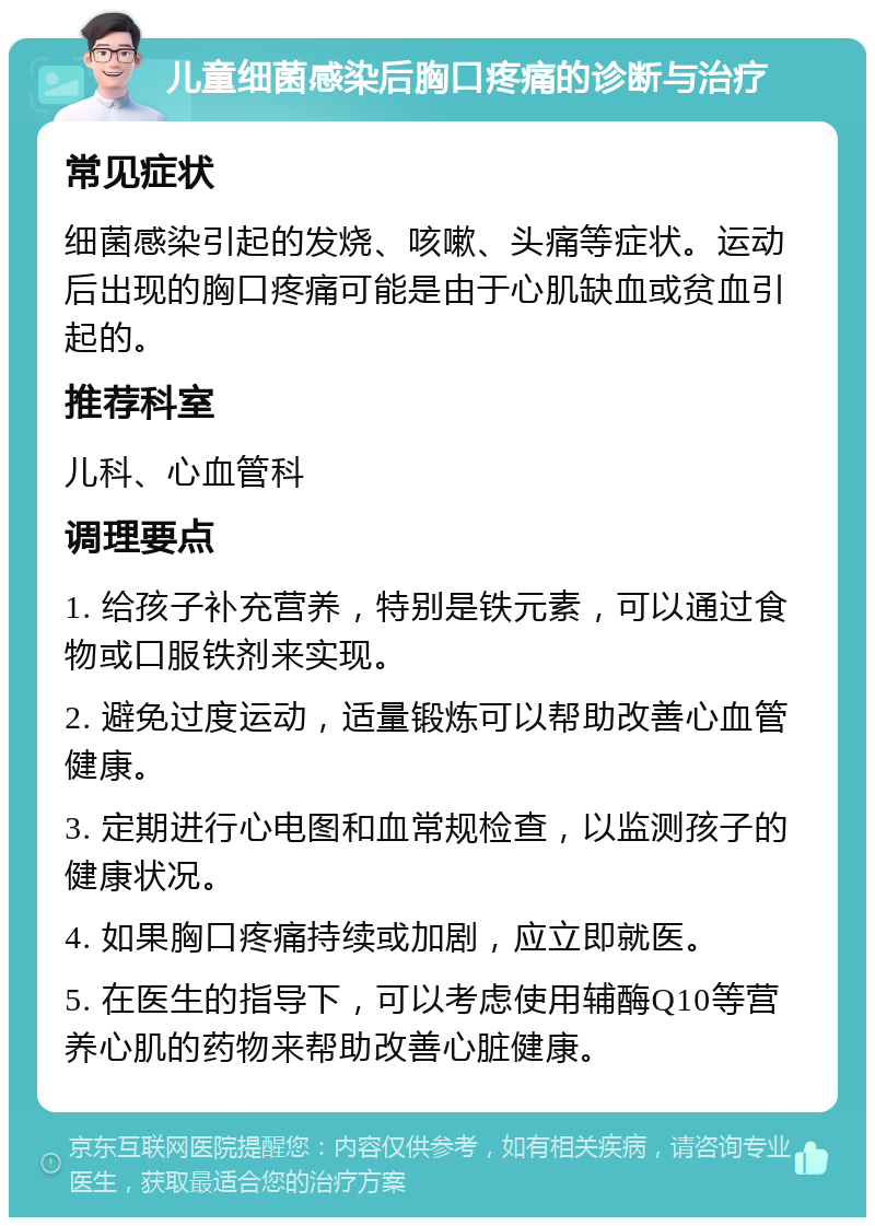 儿童细菌感染后胸口疼痛的诊断与治疗 常见症状 细菌感染引起的发烧、咳嗽、头痛等症状。运动后出现的胸口疼痛可能是由于心肌缺血或贫血引起的。 推荐科室 儿科、心血管科 调理要点 1. 给孩子补充营养，特别是铁元素，可以通过食物或口服铁剂来实现。 2. 避免过度运动，适量锻炼可以帮助改善心血管健康。 3. 定期进行心电图和血常规检查，以监测孩子的健康状况。 4. 如果胸口疼痛持续或加剧，应立即就医。 5. 在医生的指导下，可以考虑使用辅酶Q10等营养心肌的药物来帮助改善心脏健康。