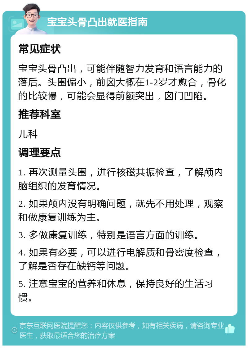 宝宝头骨凸出就医指南 常见症状 宝宝头骨凸出，可能伴随智力发育和语言能力的落后。头围偏小，前囟大概在1-2岁才愈合，骨化的比较慢，可能会显得前额突出，囟门凹陷。 推荐科室 儿科 调理要点 1. 再次测量头围，进行核磁共振检查，了解颅内脑组织的发育情况。 2. 如果颅内没有明确问题，就先不用处理，观察和做康复训练为主。 3. 多做康复训练，特别是语言方面的训练。 4. 如果有必要，可以进行电解质和骨密度检查，了解是否存在缺钙等问题。 5. 注意宝宝的营养和休息，保持良好的生活习惯。