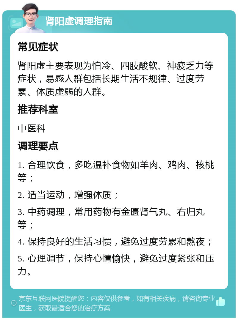 肾阳虚调理指南 常见症状 肾阳虚主要表现为怕冷、四肢酸软、神疲乏力等症状，易感人群包括长期生活不规律、过度劳累、体质虚弱的人群。 推荐科室 中医科 调理要点 1. 合理饮食，多吃温补食物如羊肉、鸡肉、核桃等； 2. 适当运动，增强体质； 3. 中药调理，常用药物有金匮肾气丸、右归丸等； 4. 保持良好的生活习惯，避免过度劳累和熬夜； 5. 心理调节，保持心情愉快，避免过度紧张和压力。