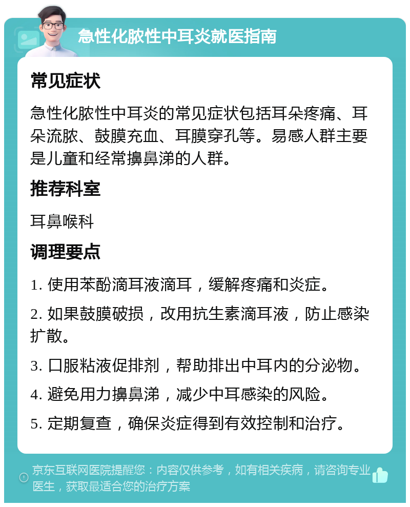 急性化脓性中耳炎就医指南 常见症状 急性化脓性中耳炎的常见症状包括耳朵疼痛、耳朵流脓、鼓膜充血、耳膜穿孔等。易感人群主要是儿童和经常擤鼻涕的人群。 推荐科室 耳鼻喉科 调理要点 1. 使用苯酚滴耳液滴耳，缓解疼痛和炎症。 2. 如果鼓膜破损，改用抗生素滴耳液，防止感染扩散。 3. 口服粘液促排剂，帮助排出中耳内的分泌物。 4. 避免用力擤鼻涕，减少中耳感染的风险。 5. 定期复查，确保炎症得到有效控制和治疗。