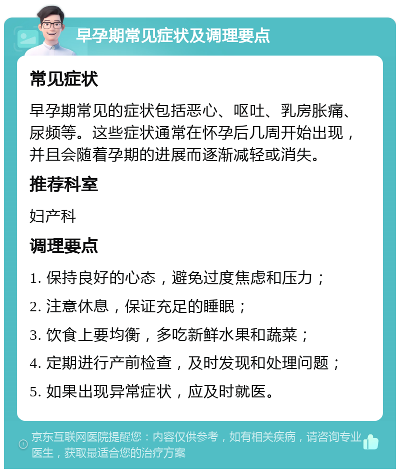 早孕期常见症状及调理要点 常见症状 早孕期常见的症状包括恶心、呕吐、乳房胀痛、尿频等。这些症状通常在怀孕后几周开始出现，并且会随着孕期的进展而逐渐减轻或消失。 推荐科室 妇产科 调理要点 1. 保持良好的心态，避免过度焦虑和压力； 2. 注意休息，保证充足的睡眠； 3. 饮食上要均衡，多吃新鲜水果和蔬菜； 4. 定期进行产前检查，及时发现和处理问题； 5. 如果出现异常症状，应及时就医。