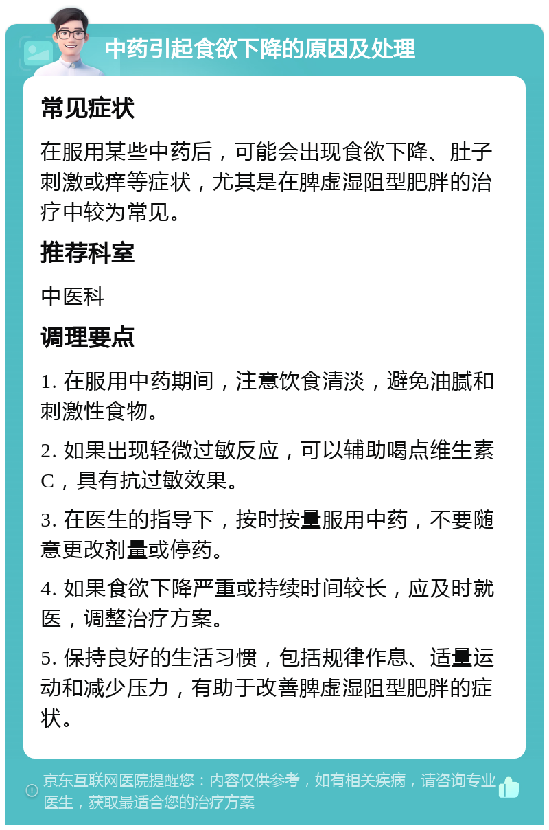 中药引起食欲下降的原因及处理 常见症状 在服用某些中药后，可能会出现食欲下降、肚子刺激或痒等症状，尤其是在脾虚湿阻型肥胖的治疗中较为常见。 推荐科室 中医科 调理要点 1. 在服用中药期间，注意饮食清淡，避免油腻和刺激性食物。 2. 如果出现轻微过敏反应，可以辅助喝点维生素C，具有抗过敏效果。 3. 在医生的指导下，按时按量服用中药，不要随意更改剂量或停药。 4. 如果食欲下降严重或持续时间较长，应及时就医，调整治疗方案。 5. 保持良好的生活习惯，包括规律作息、适量运动和减少压力，有助于改善脾虚湿阻型肥胖的症状。