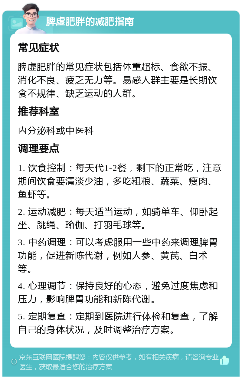 脾虚肥胖的减肥指南 常见症状 脾虚肥胖的常见症状包括体重超标、食欲不振、消化不良、疲乏无力等。易感人群主要是长期饮食不规律、缺乏运动的人群。 推荐科室 内分泌科或中医科 调理要点 1. 饮食控制：每天代1-2餐，剩下的正常吃，注意期间饮食要清淡少油，多吃粗粮、蔬菜、瘦肉、鱼虾等。 2. 运动减肥：每天适当运动，如骑单车、仰卧起坐、跳绳、瑜伽、打羽毛球等。 3. 中药调理：可以考虑服用一些中药来调理脾胃功能，促进新陈代谢，例如人参、黄芪、白术等。 4. 心理调节：保持良好的心态，避免过度焦虑和压力，影响脾胃功能和新陈代谢。 5. 定期复查：定期到医院进行体检和复查，了解自己的身体状况，及时调整治疗方案。