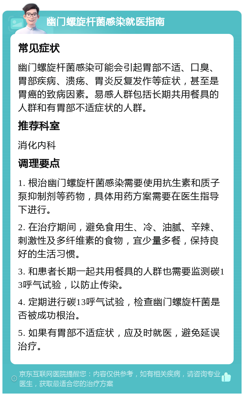 幽门螺旋杆菌感染就医指南 常见症状 幽门螺旋杆菌感染可能会引起胃部不适、口臭、胃部疾病、溃疡、胃炎反复发作等症状，甚至是胃癌的致病因素。易感人群包括长期共用餐具的人群和有胃部不适症状的人群。 推荐科室 消化内科 调理要点 1. 根治幽门螺旋杆菌感染需要使用抗生素和质子泵抑制剂等药物，具体用药方案需要在医生指导下进行。 2. 在治疗期间，避免食用生、冷、油腻、辛辣、刺激性及多纤维素的食物，宜少量多餐，保持良好的生活习惯。 3. 和患者长期一起共用餐具的人群也需要监测碳13呼气试验，以防止传染。 4. 定期进行碳13呼气试验，检查幽门螺旋杆菌是否被成功根治。 5. 如果有胃部不适症状，应及时就医，避免延误治疗。