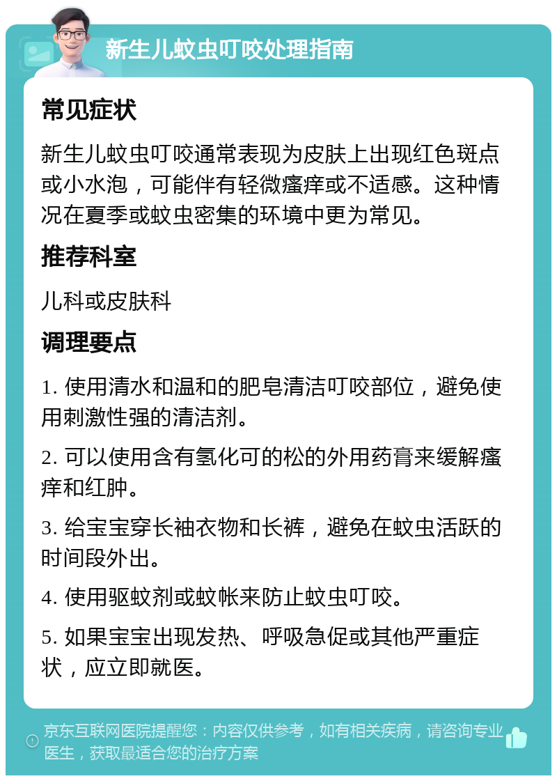 新生儿蚊虫叮咬处理指南 常见症状 新生儿蚊虫叮咬通常表现为皮肤上出现红色斑点或小水泡，可能伴有轻微瘙痒或不适感。这种情况在夏季或蚊虫密集的环境中更为常见。 推荐科室 儿科或皮肤科 调理要点 1. 使用清水和温和的肥皂清洁叮咬部位，避免使用刺激性强的清洁剂。 2. 可以使用含有氢化可的松的外用药膏来缓解瘙痒和红肿。 3. 给宝宝穿长袖衣物和长裤，避免在蚊虫活跃的时间段外出。 4. 使用驱蚊剂或蚊帐来防止蚊虫叮咬。 5. 如果宝宝出现发热、呼吸急促或其他严重症状，应立即就医。